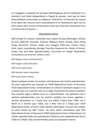Ils s’engagent à respecter les principes déontologiques de leur profession et à
maintenir une totale indépendance à l'égard du pouvoir, ainsi que de toute
force politique, économique ou religieuse. Volontaires, ils mesurent les risques
et les périls des missions qu’ils accomplissent et ne réclameront, pour eux ou
leurs ayants droit, aucune compensation autre que celles que l’association sera
en mesure de leur fournir. »
Organisation interne
MSF compte 23 sections implantées dans autant de pays (Allemagne, Afrique
du Sud, Argentine, Australie, Autriche, Belgique, Brésil, Canada, Chine (Hong
Kong), Danemark, Émirats arabes unis, Espagne, États-Unis, France, Grèce,
Italie, Japon, Luxembourg, Norvège, Pays-Bas, Royaume-Uni, Suède, et Suisse).
Seules cinq sont dites opérationnelles, c'est-à-dire en charge d'opérations
humanitaires sur le terrain. Celles-ci sont :
MSF Belgique, basée à Jette (Bruxelles)
MSF Espagne, basée à Barcelone
MSF France, basée à Paris
MSF Pays-Bas, basée à Amsterdam
MSF Suisse, basée à Genève
Depuis quelques années, les sections sont devenues des centres opérationnels.
On parle aujourd'hui par exemple de l'OCB (Operational Center of Brussels),
l'OCA (Operational Center of Amsterdam) en utilisant l'acronyme anglais et ne
se basant plus sur la section mais sur le siège où gravitent les sections satellites.
Une nouvelle vague a débuté aussi en « décentralisant » les opérations des 5
sections opérationnelles vers les sections satellites (ou encore appelées «
sections partenaires »). Il existe ainsi une cellule à Rome pour l'OCB, une à
Berlin et à Toronto pour l'OCA, une à New York et à Tokyo pour l'OCP
(Operational Center of Paris). Cette dernière abréviation n'est pas très utilisée,
on parle encore de MSF France. Les deux autres abréviations sont OCG
(Operational Center of Geneva) et OCBA (Operational Center of Barcelona). Les
cellules opérationnelles de Luxembourg et Athènes sont respectivement liées à
l'OCB et à l'OCBA. Elles ont été fermées après une évaluation interne.
 