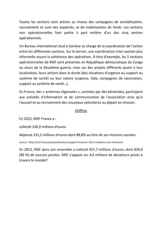 Toutes les sections sont actives au niveau des campagnes de sensibilisation,
recrutement et suivi des expatriés, et de mobilisations de fonds. Les sections
non opérationnelles font partie à part entière d'un des cinq centres
opérationnels.
Un Bureau international situé à Genève se charge de la coordination de l'action
entre les différentes sections. Sur le terrain, une coordination inter-section plus
informelle assure la cohérence des opérations. À titre d'exemple, les 5 sections
opérationnelles de MSF sont présentes en République démocratique du Congo
au cours de la Deuxième guerre, mais sur des projets différents quant à leur
localisation, leurs actions dans la durée (des situations d'urgence au support au
système de santé) ou leur nature (urgence, Sida, campagnes de vaccination,
support au système de santé…).
En France, des « antennes régionales », animées par des bénévoles, participent
aux activités d'information et de communication de l'association ainsi qu'à
l'accueil et au recrutement des nouveaux volontaires au départ en mission.
Chiffres
En 2012, MSF France a :
collecté 236,9 millions d'euros
dépensé 231,2 millions d'euros dont 88,8% au titre de ses missions sociales.
source : http://msf.fr/actualite/publications/rapport-financier-2012-medecins-sans-frontieres
En 2012, MSF dans son ensemble a collecté 937,7 millions d'euros, dont 839,9
(89 %) de sources privées. MSF s'appuie sur 4,6 millions de donateurs privés à
travers le monde7
 