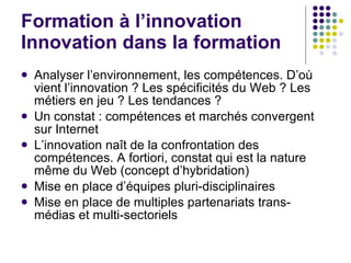 Formation à l’innovation Innovation dans la formation Analyser l’environnement, les compétences. D’où vient l’innovation ? Les spécificités du Web ? Les métiers en jeu ? Les tendances ?  Un constat : compétences et marchés convergent sur Internet L’innovation na ît de la confrontation des compétences. A fortiori, constat qui est la nature même du Web (concept d’hybridation) Mise en place d’équipes pluri-disciplinaires Mise en place de multiples partenariats trans-médias et multi-sectoriels  