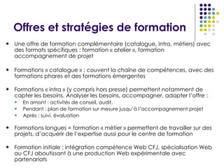 Offres et stratégies de formation Une offre de formation complémentaire (catalogue, intra, métiers) avec des formats spécifiques : formation « atelier », formation accompagnement de projet Formations « catalogue » : couvent la chaîne de compétences, avec des formations phares et des formations émergentes Formations « intra » (y compris hors presse) permettent notamment de capter les besoins.  Analyser les besoins, accompagner, adapter l’offre  : En amont : activités de conseil, audit, Pendant : plan de formation sur mesure jusqu’à l’accompagnement projet Après : suivi, évaluation Formations longues = formation « métier » permettent de travailler sur des projets, d’acquérir de l’expertise aussi pour le centre de formation Formation initiale : intégration compétence Web CFJ, spécialisation Web au CFJ aboutissant à une production Web expérimentale avec partenariats  