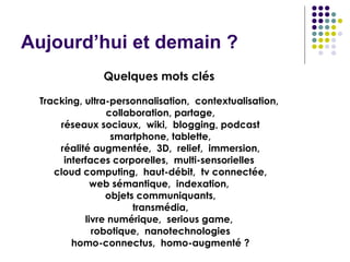 Aujourd’hui et demain ?  Quelques mots clés   Tracking, ultra-personnalisation,  contextualisation,  collaboration, partage, réseaux sociaux,  wiki,  blogging, podcast smartphone, tablette, réalité augmentée,  3D,  relief,  immersion, interfaces corporelles,  multi-sensorielles  cloud computing,  haut-débit,  tv connectée, web sémantique,  indexation,  objets communiquants, transmédia, livre numérique,  serious game,  robotique,  nanotechnologies homo-connectus,  homo-augmenté ? 