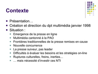 Contexte Présentation… Création et direction du dpt multimédia janvier 1998 Situation :  Emergence de la presse en ligne Multimédia cantonné à la PAO  Frontières traditionnelles de la presse remises en cause Nouvelle concurrence  La presse suiveur, pas leader Difficultés à évaluer les besoins et les stratégies on-line Ruptures culturelles, freins, inerties… …  mais nécessité d’investir ces NTI 