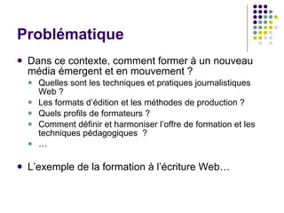 Problématique Dans ce contexte, comment former à un nouveau média émergent et en mouvement ?  Quelles sont les techniques et pratiques journalistiques Web ?  Les formats d’édition et les méthodes de production ?  Quels profils de formateurs ? Comment définir et harmoniser l’offre de formation et les techniques pédagogiques  ? … L’exemple de la formation à l’écriture Web…  