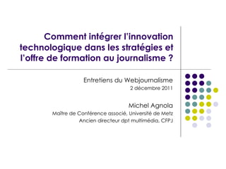 Comment intégrer l’innovation technologique dans les stratégies et l’offre de formation au journalisme ? Entretiens du Webjournalisme 2 décembre 2011 Michel Agnola Ma ître de Conférence associé, Université de Metz Ancien directeur dpt multimédia, CFPJ 