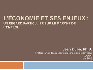 L’ÉCONOMIE ET SES ENJEUX :
UN REGARD PARTICULIER SUR LE MARCHÉ DE
L’EMPLOI
Jean Dubé, Ph.D.
Professeur en développement économique et territorial
(UQAR)
Mai 2013
 