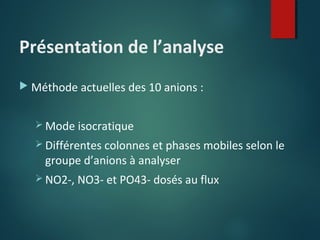 Présentation de l’analyse
 Méthode actuelles des 10 anions :
 Mode isocratique
 Différentes colonnes et phases mobiles selon le

groupe d’anions à analyser

 NO2-, NO3- et PO43- dosés au flux

 