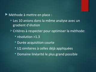  Méthode à mettre en place :
 Les 10 anions dans la même analyse avec un

gradient d’élution

 Critères à respecter pour optimiser la méthode:


résolution >1.3



Durée acquisition courte



LQ similaires à celles déjà appliquées



Domaine linéarité le plus grand possible

 