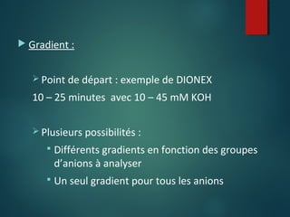  Gradient :
 Point de départ : exemple de DIONEX

10 – 25 minutes avec 10 – 45 mM KOH
 Plusieurs possibilités :


Différents gradients en fonction des groupes
d’anions à analyser



Un seul gradient pour tous les anions

 