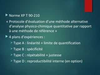  Norme XP T 90-210

« Protocole d’évaluation d’une méthode alternative
d’analyse physico-chimique quantitative par rapport
à une méthode de référence »
 4 plans d’expériences :
 Type A : linéarité + limite de quantification
 Type B : spécificité
 Type C : répétabilité + justesse
 Type D : reproductibilité interne (en option)

 