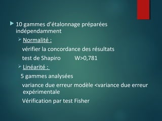  10 gammes d’étalonnage préparées

indépendamment
 Normalité :
vérifier la concordance des résultats
test de Shapiro
W>0,781
 Linéarité :
5 gammes analysées
variance due erreur modèle <variance due erreur
expérimentale
Vérification par test Fisher

 