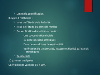 

Limite de quantification

Il existe 3 méthodes :


Issue de l’étude de la linéarité



Issue de l’étude du blanc de matrice



Par vérification d’une limite choisie :
Une concentration choisie
10 prises d’essais identiques
Dans des conditions de répétabilité
Vérification de la normalité, justesse et fidélité par calculs
statistiques



Répétabilité

10 gammes analysées
Coefficient de variance CV < 20%

 