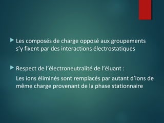  Les composés de charge opposé aux groupements

s’y fixent par des interactions électrostatiques

 Respect de l’électroneutralité de l’éluant :

Les ions éliminés sont remplacés par autant d’ions de
même charge provenant de la phase stationnaire

 