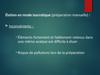Élution en mode isocratique (préparation manuelle) :
 Inconvénients :
Éléments fortement et faiblement retenus dans

une même analyse est difficile à éluer

Risque de pollutions lors de la préparation

 