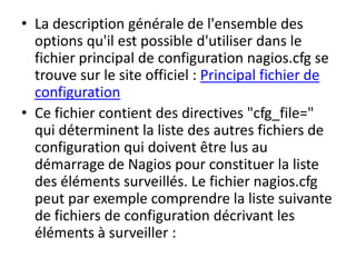 • La description générale de l'ensemble des
options qu'il est possible d'utiliser dans le
fichier principal de configuration nagios.cfg se
trouve sur le site officiel : Principal fichier de
configuration
• Ce fichier contient des directives "cfg_file="
qui déterminent la liste des autres fichiers de
configuration qui doivent être lus au
démarrage de Nagios pour constituer la liste
des éléments surveillés. Le fichier nagios.cfg
peut par exemple comprendre la liste suivante
de fichiers de configuration décrivant les
éléments à surveiller :
 