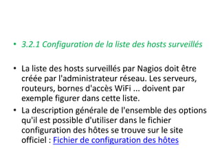• 3.2.1 Configuration de la liste des hosts surveillés
• La liste des hosts surveillés par Nagios doit être
créée par l'administrateur réseau. Les serveurs,
routeurs, bornes d'accès WiFi ... doivent par
exemple figurer dans cette liste.
• La description générale de l'ensemble des options
qu'il est possible d'utiliser dans le fichier
configuration des hôtes se trouve sur le site
officiel : Fichier de configuration des hôtes
 