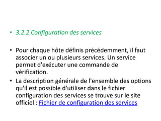 • 3.2.2 Configuration des services
• Pour chaque hôte définis précédemment, il faut
associer un ou plusieurs services. Un service
permet d'exécuter une commande de
vérification.
• La description générale de l'ensemble des options
qu'il est possible d'utiliser dans le fichier
configuration des services se trouve sur le site
officiel : Fichier de configuration des services
 