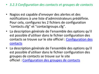 • 3.2.3 Configuration des contacts et groupes de contacts
• Nagios est capable d'envoyer des alertes et des
notifications à une liste d'administrateurs prédéfinie.
Pour cela, configurez les 2 fichiers de configuration
"contacts.cfg" et "contactgroups.cfg".
• La description générale de l'ensemble des options qu'il
est possible d'utiliser dans le fichier configuration des
contacts se trouve sur le site officiel : Configuration des
contacts
• La description générale de l'ensemble des options qu'il
est possible d'utiliser dans le fichier configuration des
groupes de contacts se trouve sur le site
officiel : Configuration des groupes de contacts
 