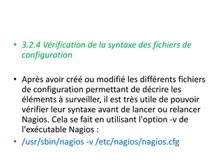 • 3.2.4 Vérification de la syntaxe des fichiers de
configuration
• Après avoir créé ou modifié les différents fichiers
de configuration permettant de décrire les
éléments à surveiller, il est très utile de pouvoir
vérifier leur syntaxe avant de lancer ou relancer
Nagios. Cela se fait en utilisant l'option -v de
l'exécutable Nagios :
• /usr/sbin/nagios -v /etc/nagios/nagios.cfg
 
