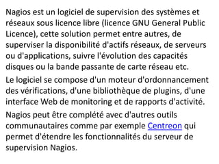 Nagios est un logiciel de supervision des systèmes et
réseaux sous licence libre (licence GNU General Public
Licence), cette solution permet entre autres, de
superviser la disponibilité d'actifs réseaux, de serveurs
ou d'applications, suivre l'évolution des capacités
disques ou la bande passante de carte réseau etc.
Le logiciel se compose d'un moteur d'ordonnancement
des vérifications, d'une bibliothèque de plugins, d'une
interface Web de monitoring et de rapports d'activité.
Nagios peut être complété avec d'autres outils
communautaires comme par exemple Centreon qui
permet d'étendre les fonctionnalités du serveur de
supervision Nagios.
 