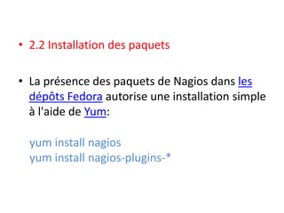 • 2.2 Installation des paquets
• La présence des paquets de Nagios dans les
dépôts Fedora autorise une installation simple
à l'aide de Yum:
yum install nagios
yum install nagios-plugins-*
 