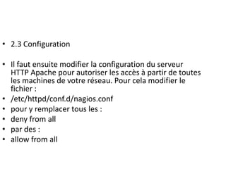 • 2.3 Configuration
• Il faut ensuite modifier la configuration du serveur
HTTP Apache pour autoriser les accès à partir de toutes
les machines de votre réseau. Pour cela modifier le
fichier :
• /etc/httpd/conf.d/nagios.conf
• pour y remplacer tous les :
• deny from all
• par des :
• allow from all
 