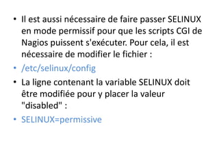 • Il est aussi nécessaire de faire passer SELINUX
en mode permissif pour que les scripts CGI de
Nagios puissent s'exécuter. Pour cela, il est
nécessaire de modifier le fichier :
• /etc/selinux/config
• La ligne contenant la variable SELINUX doit
être modifiée pour y placer la valeur
"disabled" :
• SELINUX=permissive
 