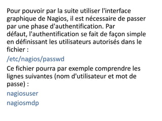 Pour pouvoir par la suite utiliser l'interface
graphique de Nagios, il est nécessaire de passer
par une phase d'authentification. Par
défaut, l'authentification se fait de façon simple
en définissant les utilisateurs autorisés dans le
fichier :
/etc/nagios/passwd
Ce fichier pourra par exemple comprendre les
lignes suivantes (nom d'utilisateur et mot de
passe) :
nagiosuser
nagiosmdp
 