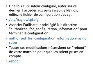 • Une fois l'utilisateur configuré, autorisez ce
dernier à accéder aux pages web de Nagios,
éditez le fichier de configuration des cgi:
• /etc/nagios/cgi.cfg
• Associez l'utilisateur privilégié à la directive
"authorized_for_configuration_information" pour
terminer la configuration:
• authorized_for_configuration_information=nagio
suser
• Toutes ces modifications nécessitent un "reboot"
de votre machine pour qu'elles soient prises en
compte.
• reboot
 