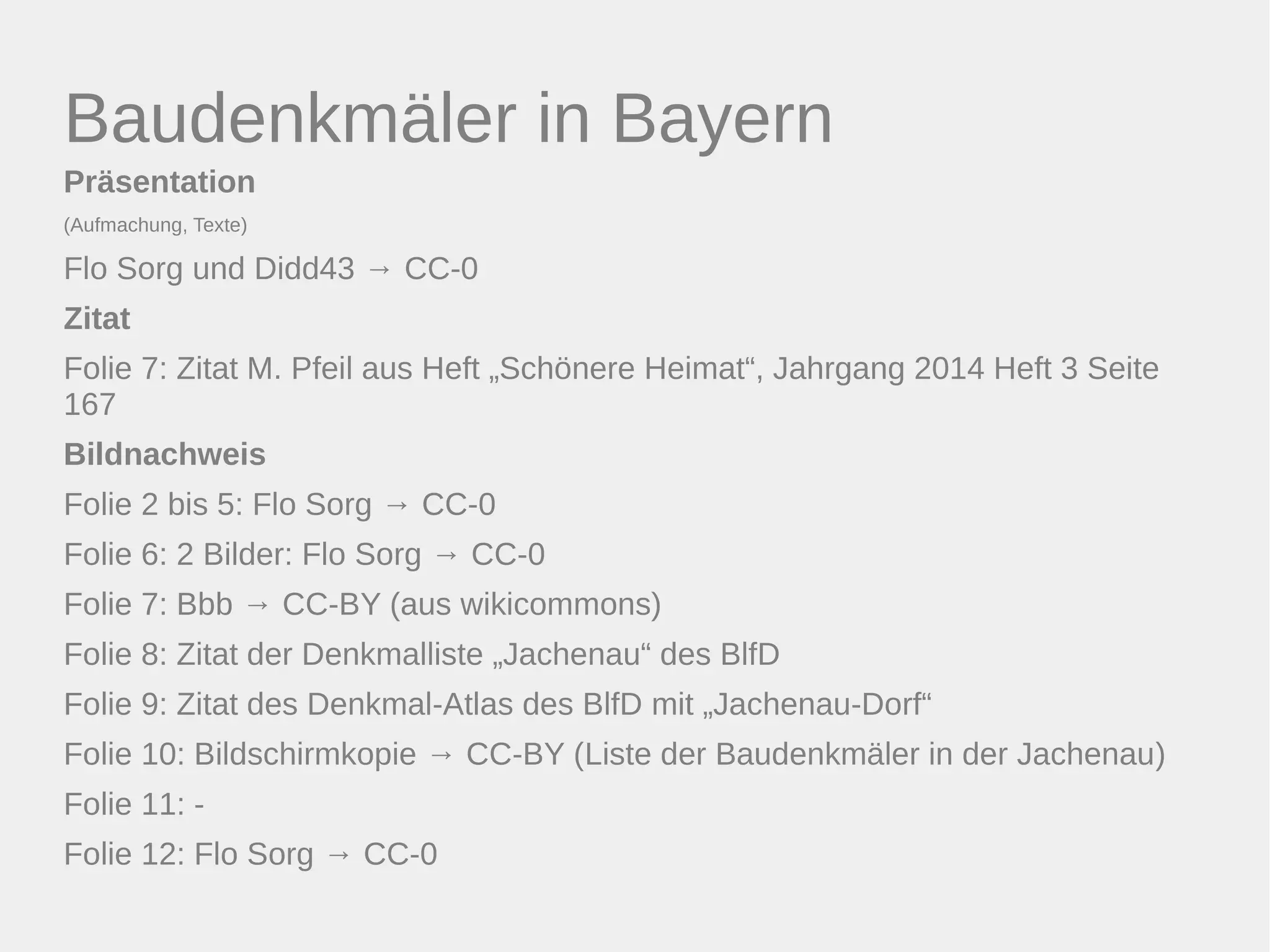 Baudenkmäler in Bayern 
Präsentation 
(Aufmachung, Texte) 
Flo Sorg und Didd43 → CC-0 
Zitat 
Folie 7: Zitat M. Pfeil aus Heft „Schönere Heimat“, Jahrgang 2014 Heft 3 Seite 
167 
Bildnachweis 
Folie 2 bis 5: Flo Sorg → CC-0 
Folie 6: 2 Bilder: Flo Sorg → CC-0 
Folie 7: Bbb → CC-BY (aus wikicommons) 
Folie 8: Zitat der Denkmalliste „Jachenau“ des BlfD 
Folie 9: Zitat des Denkmal-Atlas des BlfD mit „Jachenau-Dorf“ 
Folie 10: Bildschirmkopie → CC-BY (Liste der Baudenkmäler in der Jachenau) 
Folie 11: - 
Folie 12: Flo Sorg → CC-0 
