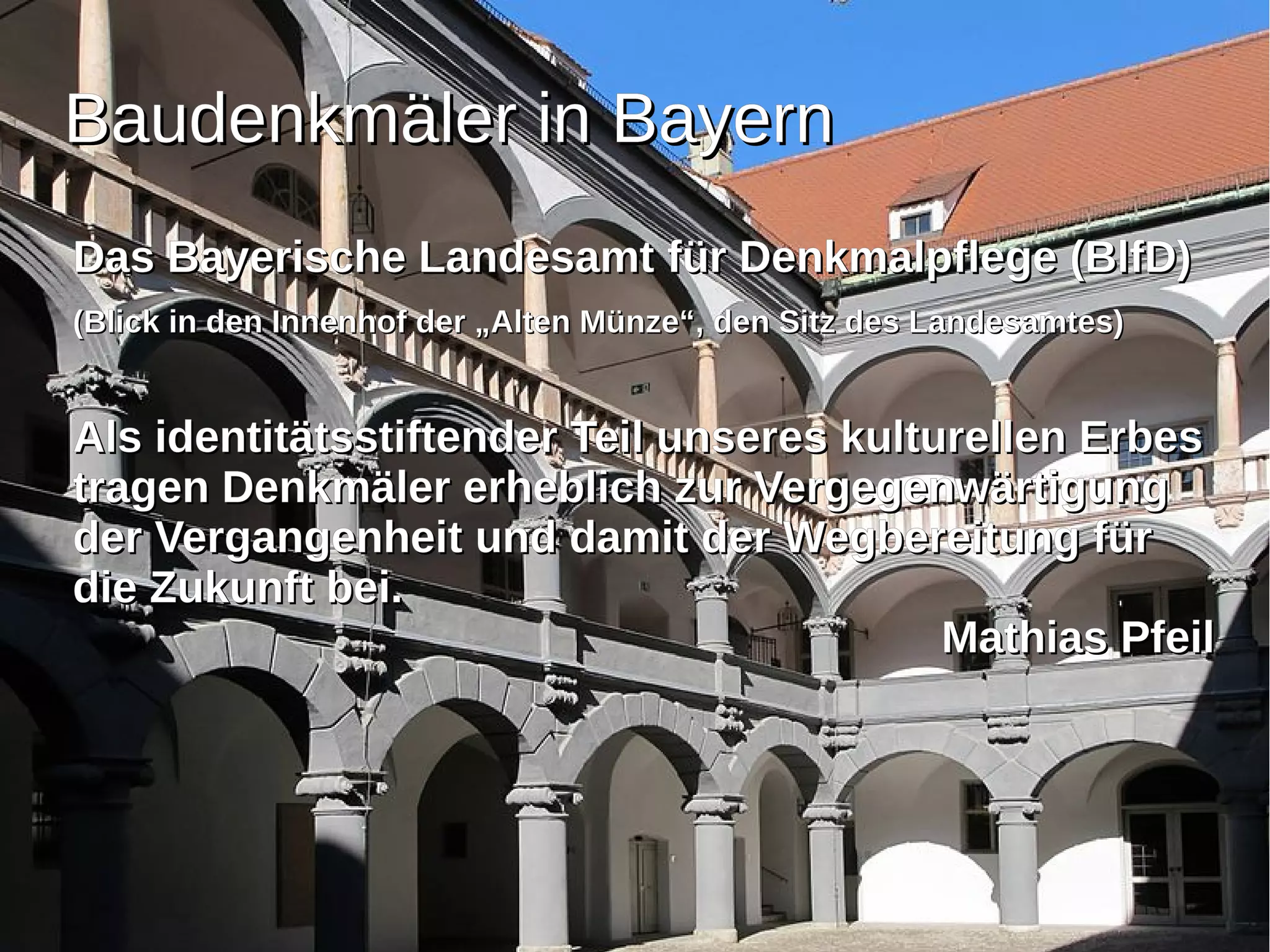 BBaauuddeennkkmmäälleerr iinn BBaayyeerrnn 
DDaass BBaayyeerriisscchhee LLaannddeessaammtt ffüürr DDeennkkmmaallppfflleeggee ((BBllffDD)) 
((BBlliicckk iinn ddeenn IInnnneennhhooff ddeerr „„AAlltteenn MMüünnzzee““,, ddeenn SSiittzz ddeess LLaannddeessaammtteess)) 
AAllss iiddeennttiittäättssssttiifftteennddeerr TTeeiill uunnsseerreess kkuullttuurreelllleenn EErrbbeess 
ttrraaggeenn DDeennkkmmäälleerr eerrhheebblliicchh zzuurr VVeerrggeeggeennwwäärrttiigguunngg 
ddeerr VVeerrggaannggeennhheeiitt uunndd ddaammiitt ddeerr WWeeggbbeerreeiittuunngg ffüürr 
ddiiee ZZuukkuunnfftt bbeeii.. 
MMaatthhiiaass PPffeeiill 
 