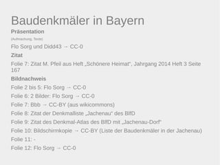 Baudenkmäler in Bayern 
Präsentation 
(Aufmachung, Texte) 
Flo Sorg und Didd43 → CC-0 
Zitat 
Folie 7: Zitat M. Pfeil aus Heft „Schönere Heimat“, Jahrgang 2014 Heft 3 Seite 
167 
Bildnachweis 
Folie 2 bis 5: Flo Sorg → CC-0 
Folie 6: 2 Bilder: Flo Sorg → CC-0 
Folie 7: Bbb → CC-BY (aus wikicommons) 
Folie 8: Zitat der Denkmalliste „Jachenau“ des BlfD 
Folie 9: Zitat des Denkmal-Atlas des BlfD mit „Jachenau-Dorf“ 
Folie 10: Bildschirmkopie → CC-BY (Liste der Baudenkmäler in der Jachenau) 
Folie 11: - 
Folie 12: Flo Sorg → CC-0 
