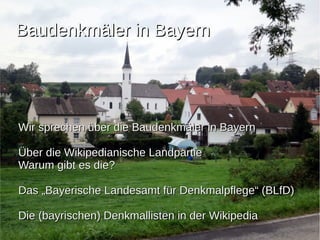 BBaauuddeennkkmmäälleerr iinn BBaayyeerrnn 
WWiirr sspprreecchheenn üübbeerr ddiiee BBaauuddeennkkmmäälleerr iinn BBaayyeerrnn 
ÜÜbbeerr ddiiee WWiikkiippeeddiiaanniisscchhee LLaannddppaarrttiiee 
WWaarruumm ggiibbtt eess ddiiee?? 
DDaass „„BBaayyeerriisscchhee LLaannddeessaammtt ffüürr DDeennkkmmaallppfflleeggee““ ((BBLLffDD)) 
DDiiee ((bbaayyrriisscchheenn)) DDeennkkmmaalllliisstteenn iinn ddeerr WWiikkiippeeddiiaa 
 
