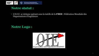 Notre statut :
• L’O.I.E se réclame opérant sous la tutelle de la FMOI : Fédération Mondiale des
  Organisations d'Ingénieurs




Notre Logo :




                                                                                    10
 