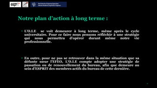 Notre plan d’action à long terme :

 • L’O.I.E se voit demeurer à long terme, même après le cycle
   universitaire. Pour ce faire nous pensons réfléchir à une stratégie
   qui nous permettra d’opérer durant même notre vie
   professionnelle.




 • En outre, pour ne pas se retrouver dans la même situation que sa
   défunte sœur l’EFEO, L’O.I.E compte adopter une stratégie de
   passation ou de renouvellement du bureau, afin que demeure au
   sein d’ESPRIT des membres actifs du bureau de cette dernière.



                                                                         15
 