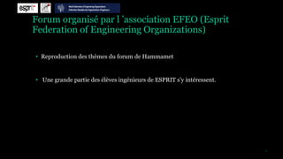 Forum organisé par l ’association EFEO (Esprit
Federation of Engineering Organizations)

• Reproduction des thèmes du forum de Hammamet


• Une grande partie des élèves ingénieurs de ESPRIT s’y intéressent.




                                                                       7
 