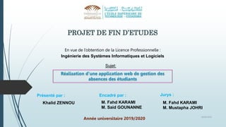 PROJET DE FIN D’ETUDES
En vue de l’obtention de la Licence Professionnelle :
Ingénierie des Systèmes Informatiques et Logiciels
Réalisation d’une application web de gestion des
absences des étudiants
Sujet:
Présenté par :
Khalid ZENNOU
Encadré par :
M. Fahd KARAMI
M. Said GOUNANNE
Année universitaire 2019/2020
18/06/2020
Jurys :
M. Fahd KARAMI
M. Mustapha JOHRI
 