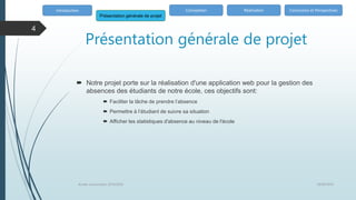 Présentation générale de projet
 Notre projet porte sur la réalisation d'une application web pour la gestion des
absences des étudiants de notre école, ces objectifs sont:
 Faciliter la tâche de prendre l’absence
 Permettre à l’étudiant de suivre sa situation
 Afficher les statistiques d'absence au niveau de l'école
Introduction
Présentation générale de projet
Conception Réalisation Conclusion et Perspectives
18/06/2020
Année univercitaire 2019/2020
4
 
