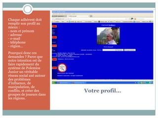 Chaque adhérent doit
remplir son profil au
mieux :
- nom et prénom
- adresse
- e-mail
- téléphone
- région…
Pourquoi donc ces
demandes ? Parce que
notre intention est de
faire rapidement du
système de Polemios
Junior un véritable
réseau social axé autour
des problèmes
d’influence, de
manipulation, de
conflits, et créer des     Votre profil…
groupes de joueurs dans
les régions.
 