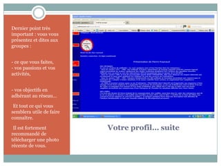 Dernier point très
important : vous vous
présentez et dites aux
groupes :


- ce que vous faites,
- vos passions et vos
activités,


- vos objectifs en
adhérant au réseau…

-Et tout ce qui vous
semblera utile de faire
connaître.

-Il est fortement         Votre profil… suite
recommandé de
télécharger une photo
récente de vous.
 