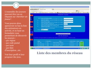 L’ensemble des joueurs
peuvent être vus en
cliquant sur ‘chercher un
joueur’.

Vous pouvez alors
apercevoir en bas la liste
des animateurs en
activité, et en haut un
formulaire vous
permettant de découvrir
les joueurs :
- par région
- par code postal
- par nom
- par date
d’inscription…etc.

Voir leur profil et leur
                             Liste des membres du réseau
proposer des jeux.
 