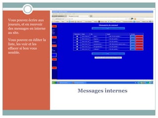 Vous pouvez écrire aux
joueurs, et en recevoir
des messages en interne
au site.

Vous pouvez en éditer la
liste, les voir et les
effacer si bon vous
semble.




                           Messages internes
 