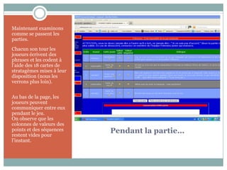 Maintenant examinons
comme se passent les
parties.
Chacun son tour les
joueurs écrivent des
phrases et les codent à
l’aide des 18 cartes de
stratagèmes mises à leur
disposition (nous les
verrons plus loin).


Au bas de la page, les
joueurs peuvent
communiquer entre eux
pendant le jeu.
On observe que les
colonnes de valeurs des
points et des séquences
restent vides pour
                           Pendant la partie…
l’instant.
 
