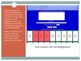 Voici une partie des
cartes de stratagèmes :
chacune de vos phrases
doit être lie à une carte,
et dans le cas où
plusieurs cartes vous
semblent pouvoir être
attribuées à la phrase, il
vous faudra choisir.

Bien sûr, certaines ont
plus de valeur que
d’autres, et vous ne
tarderez pas à les
apprendre… en jouant.


                             Les cartes de stratagèmes
 