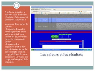 A la fin de la partie, le
système vous donne les
résultats. Qui a gagné et
quels sont vos points ?

Vous avez deux sortes de
points :
- les points des cartes,
car chaque carte a une
valeur en soi et votre
intérêt est de joueur les
cartes de plus grande
valeur,
- les points des
séquences c’est-à-dire
les points donnés par la
carte compte-tenu du
coup précédent de votre     Les valeurs et les résultats
adversaire. La valeur des
coups joués dépend de la
séquence.
 