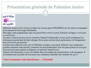 Présentation générale de Polemios Junior



Polemios Junior est la version en ligne du serious game POLEMIOS, jeu de cartes accompagné
d’un manuel et d’un stage d’initiation.
Plus léger, plus pragmatique que son grand frère sorti en 2009, Polemios en ligne a vu le jour
en avril 2012.
Les deux versions du jeu ont en commun l’objectif d’apprendre à ceux qui le pratiquent les
techniques permettant de faire changer d’avis plus souvent leurs partenaires, et d’augmenter
leur pouvoir de persuasion.
Comme nous allons le voir, avec le Polemios en ligne, vous jouez d’abord, vous comprenez
ensuite comment cela marche, comment on peut polémiquer avec les gens quand on n’est pas
d’accord sans pour autant se disputer, et sans leur donner tort !
Depuis trois décennies, ce jeu est intégré dans nos stages de commerciaux et de managers, il
est maintenant la portée de tous pour une cotisation annuelle très modeste de 40 € !

Voici comment cela fonctionne… A bientôt.
 
