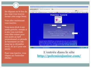 En cliquant sur le lien du
jeu, vous vous trouvez
devant cette mage bleue.

Vous allez maintenant
vous inscrire.

Vous aurez droit à une
partie gratuite, ensuite si
ce jeu vous convient,
vous allez cotiser pour
une année au tarif
promotionnel en période
de lancement (et cela
jusqu’au 31 décembre
2012), de 40 € pour une
année.

Pour vous inscrire, vous          L’entrée dans le site
cliquez sur Particulier       http://polemiosjunior.com/
(flèche)
 