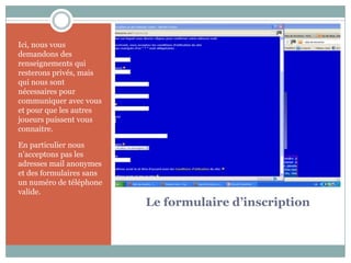Ici, nous vous
demandons des
renseignements qui
resterons privés, mais
qui nous sont
nécessaires pour
communiquer avec vous
et pour que les autres
joueurs puissent vous
connaitre.

En particulier nous
n’acceptons pas les
adresses mail anonymes
et des formulaires sans
un numéro de téléphone
valide.
                          Le formulaire d’inscription
 