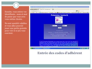 Ensuite, vous entrez vos
identifiants : nom et mot
de passe que vous avez
vous-même choisis.

Ils sont aussitôt valables
et vous allez pouvoir
jouer une partie gratuite
pour voir si ce jeu vous
convient.




                             Entrée des codes d’adhérent
 