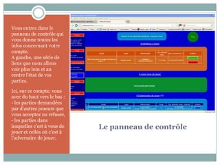 Vous entrez dans le
panneau de contrôle qui
vous donne toutes les
infos concernant votre
compte.
A gauche, une série de
liens que nous allons
voir plus loin et au
centre l’état de vos
parties.

Ici, sur ce compte, vous
avec du haut vers le bas :
- les parties demandées
par d’autres joueurs que
vous acceptez ou refusez,
- les parties dans
lesquelles c’est à vous de   Le panneau de contrôle
jouer et celles où c’est à
l’adversaire de jouer,
 