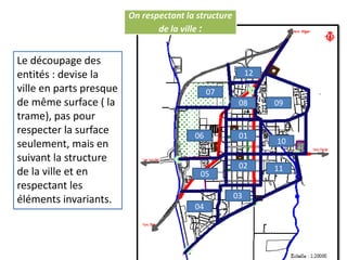 On respectant la structure
de la ville :
Le découpage des
entités : devise la
ville en parts presque
de même surface ( la
trame), pas pour
respecter la surface
seulement, mais en
suivant la structure
de la ville et en
respectant les
éléments invariants.
01
02
03
05
04
06
07
08
11
09
10
12
 